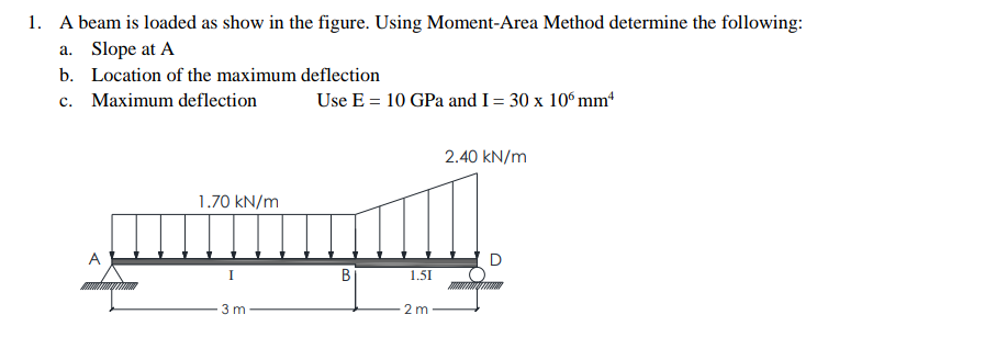 1. A beam is loaded as show in the figure. Using Moment-Area Method determine the following:
a. Slope at A
b. Location of the maximum deflection
c.
Maximum deflection
A
1.70 kN/m
I
3 m
Use E = 10 GPa and I = 30 x 106 mm
B
1.51
2m
2.40 kN/m
D