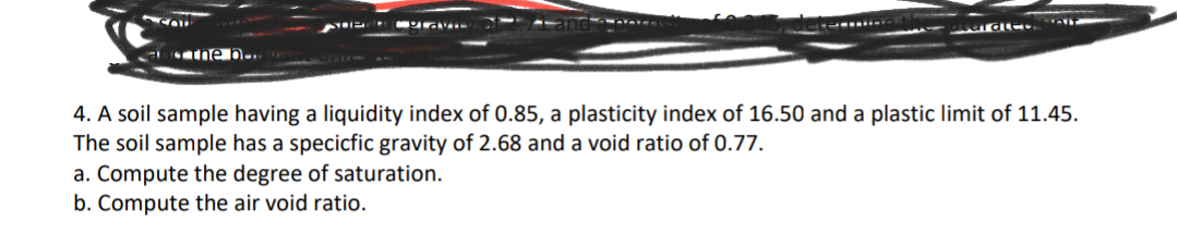 SOL
the b...
SHETLIGVIE
gardles
4. A soil sample having a liquidity index of 0.85, a plasticity index of 16.50 and a plastic limit of 11.45.
The soil sample has a specicfic gravity of 2.68 and a void ratio of 0.77.
a. Compute the degree of saturation.
b. Compute the air void ratio.