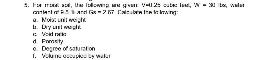 5. For moist soil, the following are given: V=0.25 cubic feet, W = 30 lbs, water
content of 9.5% and Gs = 2.67. Calculate the following:
a. Moist unit weight
b. Dry unit weight
c. Void ratio
d. Porosity
e. Degree of saturation
f. Volume occupied by water