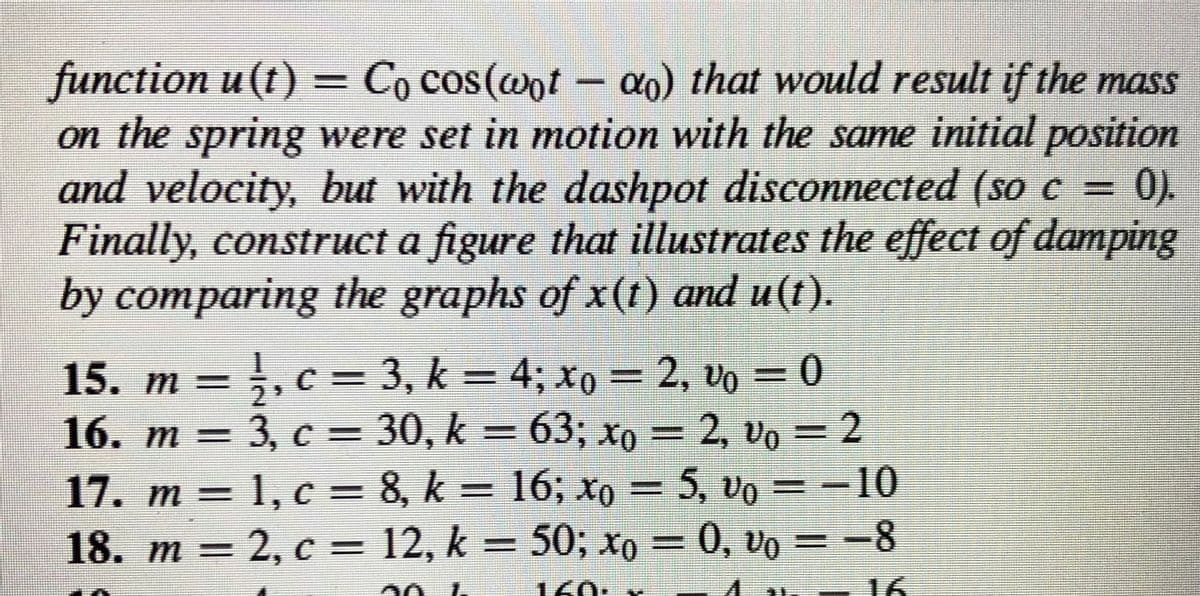 function u (t) = Co cos(wot - ao) that would result if the mass
on the spring were set in motion with the same initial position
and velocity, but with the dashpot disconnected (so c =
Finally, construct a figure that illustrates the effect of damping
by comparing the graphs of x(t) and u(t).
0).
15. m = ;, c = 3, k = 4; xo = 2, vo = 0
16. m = 3, c = 30, k = 63; xo = 2, vo = 2
17. m = 1, c = 8, k = 16; xo = 5, vo = -10
18. m = 2, c = 12, k = 50; xo = 0, vo = -8
m%3=
%3D
%3D
160: x
16
