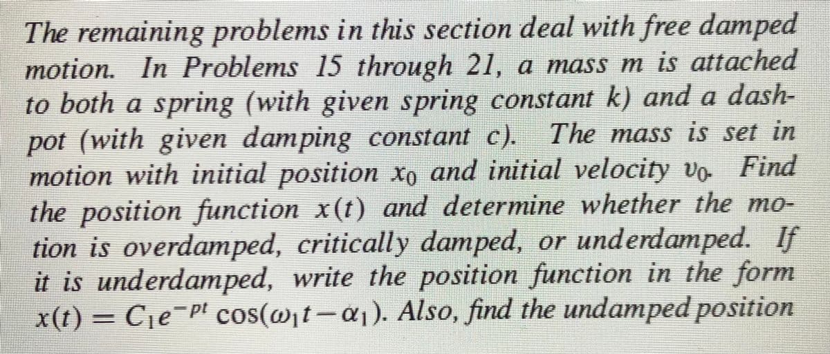 The remaining problems in this section deal with free damped
motion. In Problems 15 through 21, a mass m is attached
to both a spring (with given spring constant k) and a dash-
pot (with given damping constant c). The mass is set in
motion with initial position xo and initial velocity vo Find
the position function x(t) and determine whether the mo-
tion is overdamped, critically damped, or underdamped. If
it is underdamped, write the position function in the form
x(t) = C1e¬P! cos(@t-
a1). Also, find the undamped position
%3D
