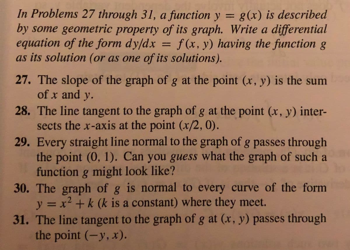 In Problems 27 through 31, a function y = g(x) is described
by some geometric property of its graph. Write a differential
equation of the form dy/dx
as its solution (or as one of its solutions).
%3D
f(x, y) having the function g
%3D
27. The slope of the graph of g at the point (x, y) is the sum
of x and y.
28. The line tangent to the graph of g at the point (x, y) inter-
sects the x-axis at the point (x/2,0).
29. Every straight line normal to the graph of g passes through
the point (0, 1). Can you guess what the graph of such a
function g might look like?
30. The graph of g is normal to every curve of the form
y = x2 +k (k is a constant) where they meet.
31. The line tangent to the graph of g at (x, y) passes through
the point (-y, x).
