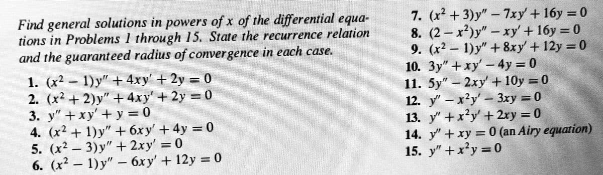 Find general solutions in powers of x of the differential equa-
tions in Problems 1 through 15. State the recurrence relation
and the guaranteed radius of convergence in each case.
7. (x +3)y" - 7xy + 16y = 0
8. (2 - x')y" - xy' + 16y = 0
9. (x2 - 1)y" + 8xy +12y = 0
10. 3y" +xy - 4y = 0
11. 5y" – 2xy+ 10y = 0
12. y- x'y' - 3xy = 0
13. y +x'y' + 2xy = 0
14. y" + xy = 0 (an Airy equation)
15. y" +x'y = 0
%3D
1. (x2 - 1)y" + 4xy' + 2y = 0
2. (x2 + 2)y" + 4xy' + 2y = 0
3. y" + xy' +y = 0
4. (x2 + 1)y" + 6xy' + 4y = 0
5. (x2 - 3)y" + 2xy' = 0
1) y"
6. (x2 – – = 0
6xy' + 12y
