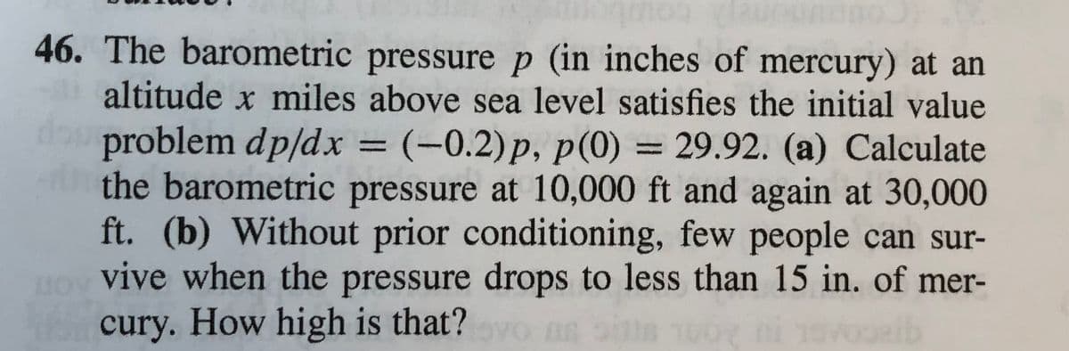 46. The barometric pressure p (in inches of mercury) at an
altitude x miles above sea level satisfies the initial value
problem dp/dx = (-0.2)p, p(0) = 29.92. (a) Calculate
the barometric pressure at 10,000 ft and again at 30,000
ft. (b) Without prior conditioning, few people can sur-
HO vive when the pressure drops to less than 15 in. of mer-
cury. How high is that?
%3D
yo DR
