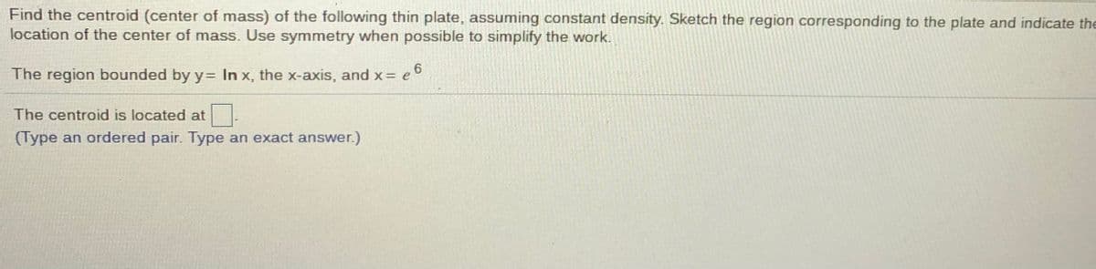 Find the centroid (center of mass) of the following thin plate, assuming constant density. Sketch the region corresponding to the plate and indicate the
location of the center of mass. Use symmetry when possible to simplify the work.
The region bounded by y= In x, the x-axis, and x = e
<= e 6
The centroid is located at
(Type an ordered pair. Type an exact answer.)
