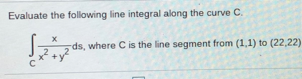 Evaluate the following line integral along the curve C.
X
ds, where C is the line segment from (1,1) to (22,22)
x´ +y
