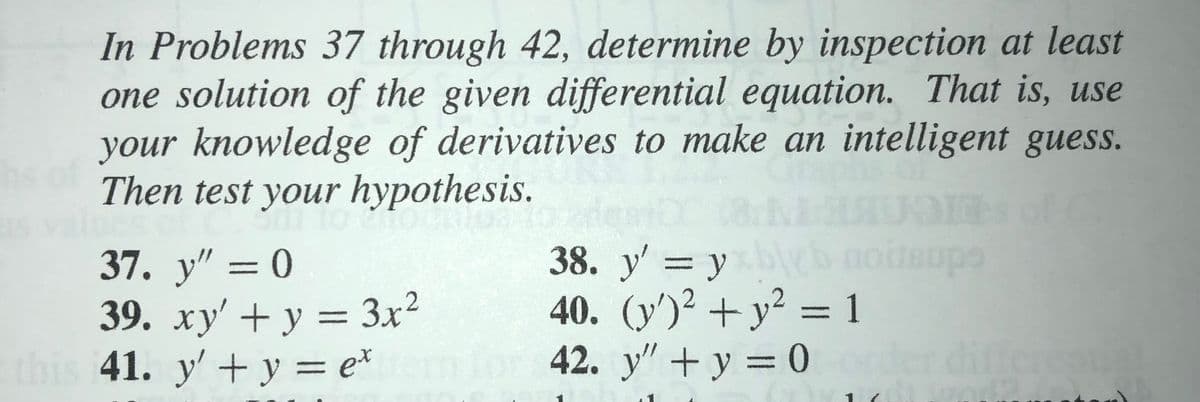 In Problems 37 through 42, determine by inspection at least
one solution of the given differential equation. That is, use
your knowledge of derivatives to make an intelligent guess.
Then test your hypothesis.
yleb
40. (y')2 + y? = 1
42. y" + y = 0
38. у' — у
37. y" = 0
39. xy' + y = 3x?
41. y' + y = e*
%3D
