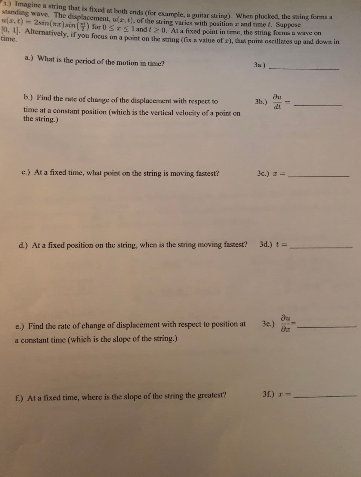 3.) Imagine a string that is fixed at both ends (for example, a guitar string). When plucked, the string forms a
standing wave. The displacement, u(x, t), of the string varies with position x and time t. Suppose
a,t) = 2sin(xx)sin() for 0 <r <1 and t > 0. At a fixed point in time, the string forms a wave on
10, 11. Alternatively, if you focus on a point on the string (fix a value of r), that point oscillates up and down in
time.
a.) What is the period of the motion in time?
За.)
du
3b.)
dt
b.) Find the rate of change of the displacement with respect to
time at a constant position (which is the vertical velocity of a point on
the string.)
3c.) x =
c.) At a fixed time, what point on the string is moving fastest?
3d.) t =
d.) At a fixed position on the string, when is the string moving fastest?
du
3e.)
e.) Find the rate of change of displacement with respect to position at
a constant time (which is the slope of the string.)
3f.) r =,
f.) At a fixed time, where is the slope of the string the greatest?
