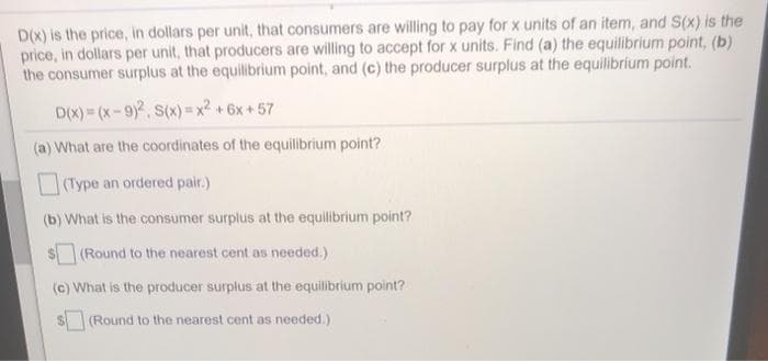 D(x) is the price, in dollars per unit, that consumers are willing to pay for x units of an item, and S(x) is the
price, in dollars per unit, that producers are willing to accept for x units. Find (a) the equilibrium point, (b)
the consumer surplus at the equilibrium point, and (c) the producer surplus at the equilibrium point.
D(X) = (x-9), S(x)= x² +6x+57
(a) What are the coordinates of the equilibrium point?
(Type an ordered pair.)
(b) What is the consumer surplus at the equilibrium point?
(Round to the nearest cent as needed.)
(c) What is the producer surplus at the equilibrium point?
(Round to the nearest cent as needed.)

