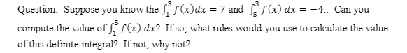 Question: Suppose you know the f(x)dx = 7 and f(x) dx = -4. Can you
compute the value of f f(x) dx? If so, what rules would you use to calculate the value
of this definite integral? If not, why not?
