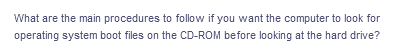 What are the main procedures to follow if you want the computer to look for
operating system boot files on the CD-ROM before looking at the hard drive?
