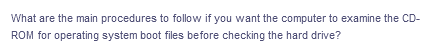 What are the main procedures to follow if you want the computer to examine the CD-
ROM for operating system boot files before checking the hard drive?
