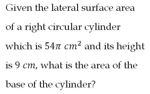 Given the lateral surface area
of a right circular cylinder
which is 54n cm2 and its height
is 9 cm, what is the area of the
base of the cylinder?
