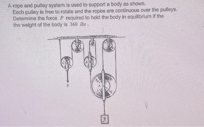 A rope and pulley system is used to support a body as shown.
Each pulley is free to rotate and the ropes are continuous over the pulleys.
Determine the force P required to hold the body in equilibrium if the
the weight of the body is 360 lbs.
P.
