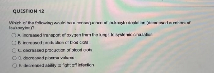 QUESTION 12
Which of the following would be a consequence of leukocyte depletion (decreased numbers of
leukocytes)?
O A. increased transport of oxygen from the lungs to systemic circulation
B. increased production of blod clots
O C. decreased production of blood clots
O D. decreased plasma volume
O E. decreased ability to fight off infection
