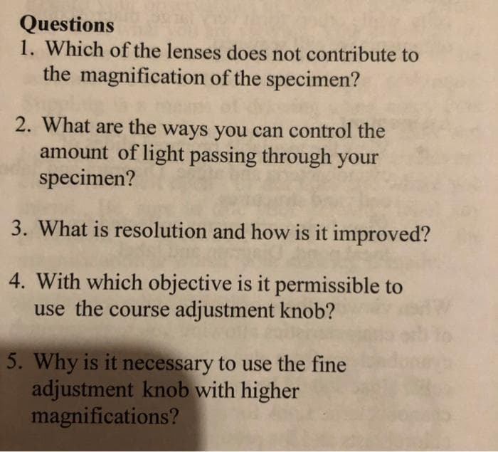 Questions
1. Which of the lenses does not contribute to
the magnification of the specimen?
2. What are the ways you can control the
amount of light passing through your
specimen?
3. What is resolution and how is it improved?
4. With which objective is it permissible to
use the course adjustment knob?
5. Why is it necessary to use the fine
adjustment knob with higher
magnifications?
