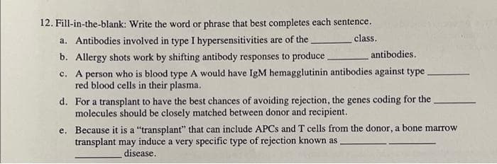 12. Fill-in-the-blank: Write the word or phrase that best completes each sentence.
a. Antibodies involved in type I hypersensitivities are of the.
class.
b. Allergy shots work by shifting antibody responses to produce.
antibodies.
c. A person who is blood type A would have IgM hemagglutinin antibodies against type
red blood cells in their plasma.
d. For a transplant to have the best chances of avoiding rejection, the genes coding for the
molecules should be closely matched between donor and recipient.
e. Because it is a "transplant" that can include APCS and T cells from the donor, a bone marrow
transplant may induce a very specific type of rejection known as
disease.
