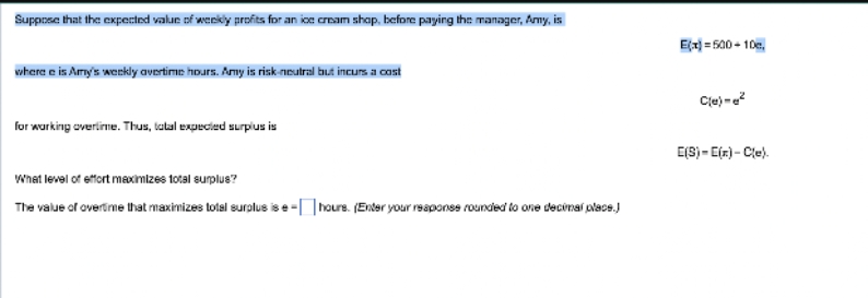 Suppose that the expected value of weekly profits for an ice cream shop, before paying the manager, Amy, is
where e is Amy's weekly avertime hours. Amy is risk-neutral but incurs a cost
for working overtime. Thus, tatal expected surplus is
What level of effort maximizes total surplus?
The value of overtime that maximizes total surplus is e-hours. (Enter your response rounded to one decimal place.)
E(x)=500+10c
C(e)=²
E(S)-[(x)-C(e).