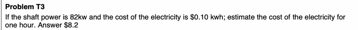 Problem T3
If the shaft power is 82kw and the cost of the electricity is $0.10 kwh; estimate the cost of the electricity for
one hour. Answer $8.2
