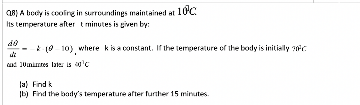 Q8) A body is cooling in surroundings maintained at
10.
Its temperature after t minutes is given by:
de
k·(0 – 10) where kis a constant. If the temperature of the body is initially 70°C
%3D
dt
and 10minutes later is 40"C
(a) Find k
(b) Find the body's temperature after further 15 minutes.
