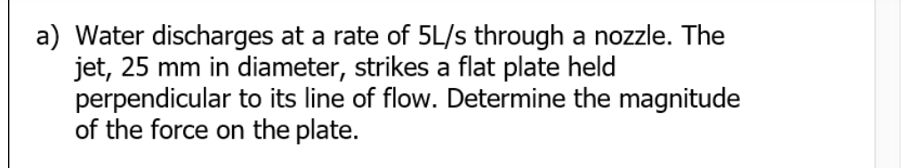 a) Water discharges at a rate of 5L/s through a nozzle. The
jet, 25 mm in diameter, strikes a flat plate held
perpendicular to its line of flow. Determine the magnitude
of the force on the plate.
