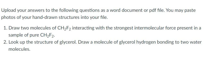 Upload your answers to the following questions as a word document or pdf file. You may paste
photos of your hand-drawn structures into your file.
1. Draw two molecules of CH2F2 interacting with the strongest intermolecular force present in a
sample of pure CH2F2.
2. Look up the structure of glycerol. Draw a molecule of glycerol hydrogen bonding to two water
molecules.

