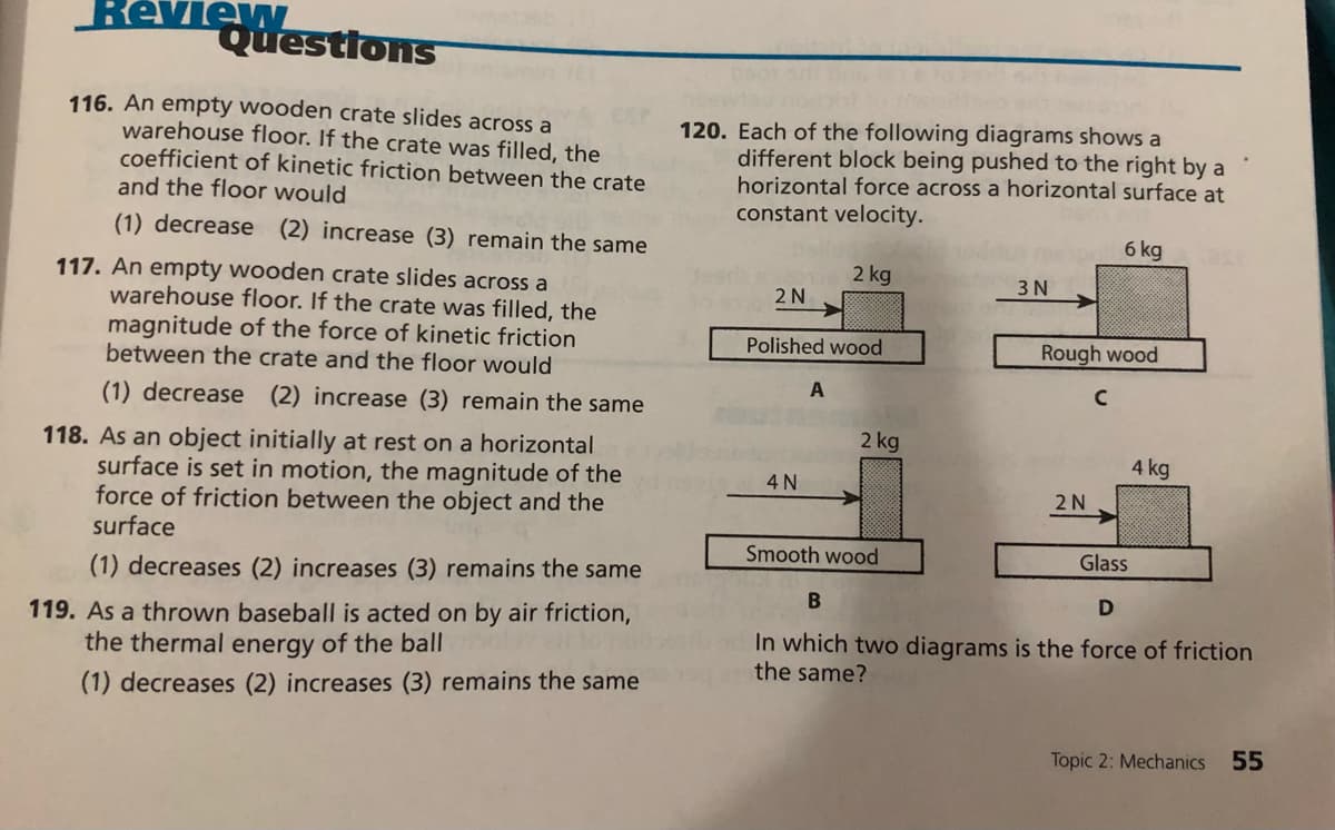 ew
Questions
116. An empty wooden crate slides across a
warehouse floor. If the crate was filled, the
coefficient of kinetic friction between the crate
and the floor would
120. Each of the following diagrams shows a
different block being pushed to the right by a
horizontal force across a horizontal surface at
constant velocity.
(1) decrease (2) increase (3) remain the same
6 kg
2 kg
117. An empty wooden crate slides across a
warehouse floor. If the crate was filled, the
3 N
2 N
magnitude of the force of kinetic friction
between the crate and the floor would
Polished wood
Rough wood
A
(1) decrease (2) increase (3) remain the same
2 kg
118. As an object initially at rest on a horizontal
surface is set in motion, the magnitude of the
force of friction between the object and the
surface
4 kg
4 N
2 N
Smooth wood
Glass
(1) decreases (2) increases (3) remains the same
D
119. As a thrown baseball is acted on by air friction,
the thermal energy of the ball
In which two diagrams is the force of friction
the same?
(1) decreases (2) increases (3) remains the same
Topic 2: Mechanics
55
