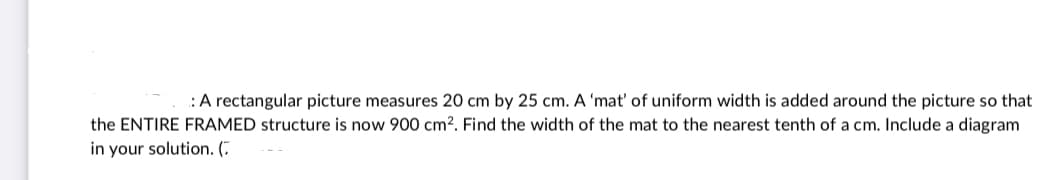:A rectangular picture measures 20 cm by 25 cm. A 'mat' of uniform width is added around the picture so that
the ENTIRE FRAMED structure is now 900 cm². Find the width of the mat to the nearest tenth of a cm. Include a diagram
in your solution. (7

