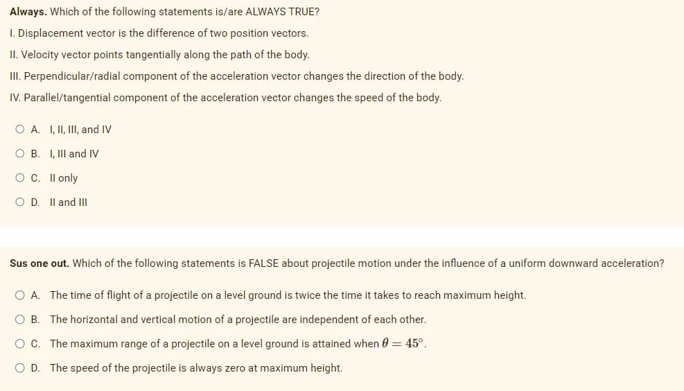 Always. Which of the following statements is/are ALWAYS TRUE?
1. Displacement vector is the difference of two position vectors.
II. Velocity vector points tangentially along the path of the body.
III. Perpendicular/radial component of the acceleration vector changes the direction of the body.
IV. Parallel/tangential component of the acceleration vector changes the speed of the body.
O A.
O B.
I, II, III, and IV
I, III and IV
O C. II only
OD. II and III
Sus one out. Which of the following statements is FALSE about projectile motion under the influence of a uniform downward acceleration?
O A. The time of flight of a projectile on a level ground is twice the time it takes to reach maximum height.
O B. The horizontal and vertical motion of a projectile are independent of each other.
O C. The maximum range of a projectile on a level ground is attained when 0 = 45°.
O D. The speed of the projectile is always zero at maximum height.