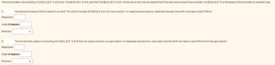 Pierrot the trekker was travelling 12.0 km), 30.0" S of E, then 15.0 km), 45.0° N of E, and then 9.00 [km), 30.0" E of N. At the end of this trek, he realized that in the last leg he should have travelled 16.0 km, 60.0" N of Winstead of the third path he originally took
C
Magnitude
Angle in degrees.
Direction
Having found treasure, Pierrot called for an airlift. The airlift is located 80.0 [km), S, from his initial position. In magnitude-bearing form, determine the path the airlift must take to reach Pierrot
D.
The aircraft took a detour travelling 50.0 [kml, 30.0" S of W from its original location, to a gas station. In magnitude-bearing form, what path must the airlift now take to reach Pierrot from the gas station?
Magnitude
Angle in degrees
Direction:
#