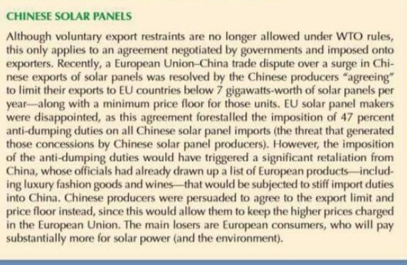 CHINESE SOLAR PANELS
Although voluntary export restraints are no longer allowed under WTO rules,
this only applies to an agreement negotiated by governments and imposed onto
exporters. Recently, a European Union-China trade dispute over a surge in Chi-
nese exports of solar panels was resolved by the Chinese producers "agreeing"
to limit their exports to EU countries below 7 gigawatts-worth of solar panels per
year-along with a minimum price floor for those units. EU solar panel makers
were disappointed, as this agreement forestalled the imposition of 47 percent
anti-dumping duties on all Chinese solar panel imports (the threat that generated
those concessions by Chinese solar panel producers). However, the imposition
of the anti-dumping duties would have triggered a significant retaliation from
China, whose officials had already drawn up a list of European products-includ-
ing luxury fashion goods and wines-that would be subjected to stiff import duties
into China. Chinese producers were persuaded to agree to the export limit and
price floor instead, since this would allow them to keep the higher prices charged
in the European Union. The main losers are European consumers, who will pay
substantially more for solar power (and the environment).

