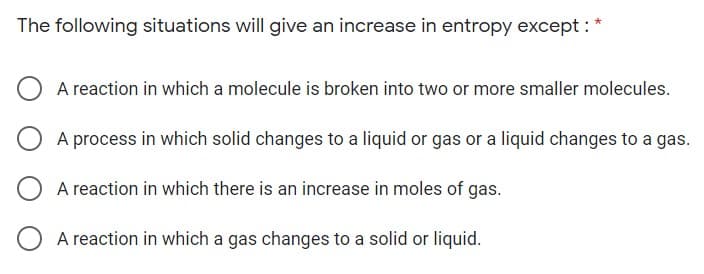 The following situations will give an increase in entropy except :
A reaction in which a molecule is broken into two or more smaller molecules.
A process in which solid changes to a liquid or gas or a liquid changes to a gas.
A reaction in which there is an increase in moles of gas.
A reaction in which a gas changes to a solid or liquid.
