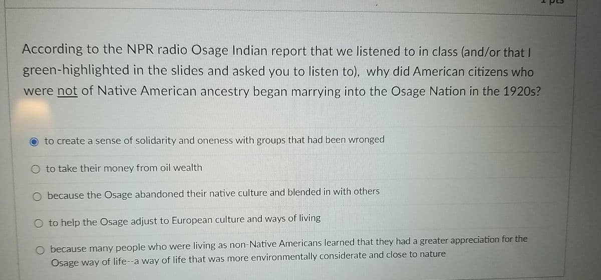 According to the NPR radio Osage Indian report that we listened to in class (and/or that I
green-highlighted in the slides and asked you to listen to), why did American citizens who
were not of Native American ancestry began marrying into the Osage Nation in the 1920s?
O to create a sense of solidarity and oneness with groups that had been wronged
O to take their money from oil wealth
O because the Osage abandoned their native culture and blended in with others
O to help the Osage adjust to European culture and ways of living
O because many people who were living as non-Native Americans learned that they had a greater appreciation for the
Osage way of life--a way of life that was more environmentally considerate and close to nature
