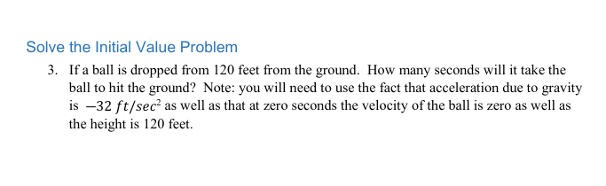 Solve the Initial Value Problem
3. If a ball is dropped from 120 feet from the ground. How many seconds will it take the
ball to hit the ground? Note: you will need to use the fact that acceleration due to gravity
is –32 ft/sec² as well as that at zero seconds the velocity of the ball is zero as well as
the height is 120 feet.
