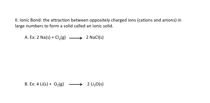 II. lonic Bond: the attraction between oppositely charged ions (cations and anions) in
large numbers to form a solid called an ionic solid.
A. Ex: 2 Na(s) + Cl,(g)
2 Nacl(s)
B. Ex: 4 Li(s) + 02(g)
2 Li,0(s)
