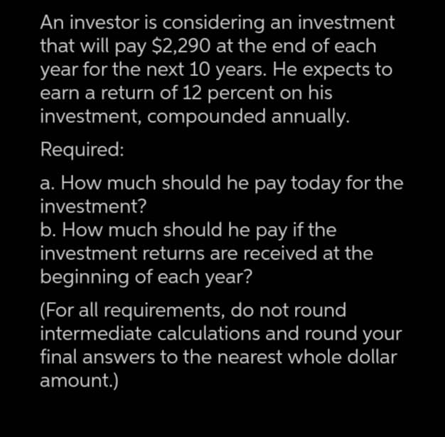 An investor is considering an investment
that will pay $2,290 at the end of each
year for the next 10 years. He expects to
earn a return of 12 percent on his
investment, compounded annually.
Required:
a. How much should he pay today for the
investment?
b. How much should he pay if the
investment returns are received at the
beginning of each year?
(For all requirements, do not round
intermediate calculations and round your
final answers to the nearest whole dollar
amount.)
