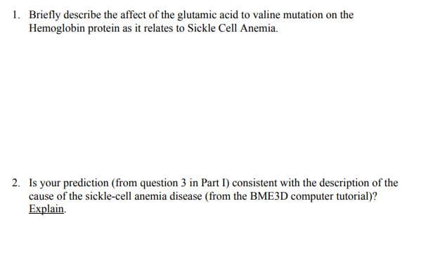 1. Briefly describe the affect of the glutamic acid to valine mutation on the
Hemoglobin protein as it relates to Sickle Cell Anemia.
2. Is your prediction (from question 3 in Part I) consistent with the description of the
cause of the sickle-cell anemia disease (from the BME3D computer tutorial)?
Explain.
