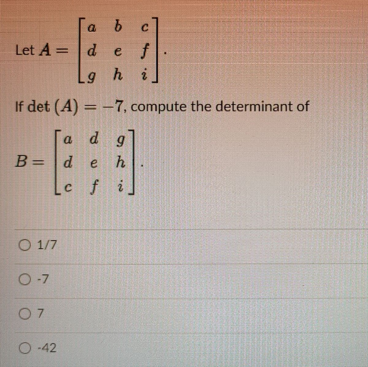 Let A =
d.
e f
ghi
If det (A) = -7, compute the determinant of
a dg
B =
deh
cfi
O 1/7
O-7
O-42
