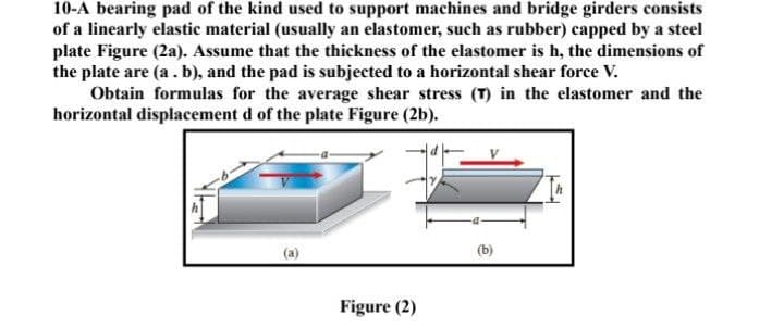 10-A bearing pad of the kind used to support machines and bridge girders consists
of a linearly elastic material (usually an elastomer, such as rubber) capped by a steel
plate Figure (2a). Assume that the thickness of the elastomer is h, the dimensions of
the plate are (a .b), and the pad is subjected to a horizontal shear force V.
Obtain formulas for the average shear stress (T) in the elastomer and the
horizontal displacement d of the plate Figure (2b).
(b)
Figure (2)
