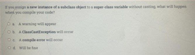 If you assign a new instance of a subclass object to a super-class variable without casting, what will happen
when you compile your code?
A warning will appear
Ob A ClassCastException will occur
O c. A compile error will occur
Od Will be fine

