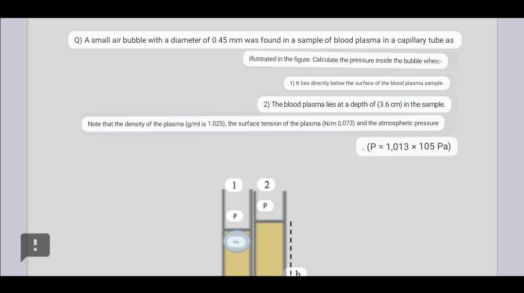 Q) A small air bubble with a diameter of 0.45 mm was found in a sample of blood plasma in a capillary tube as
illustrated in the figure. Calculate the pressure inside the bubble when:-
1) It lies directly below the surface of the blood plasma sample.
2) The blood plasma lies at a depth of (3.6 cm) in the sample.
Note that the density of the plasma (g/ml is 1.025), the surface tension of the plasma (N/m 0.073) and the atmospheric pressure
(P = 1,013 x 105 Pa)
1
