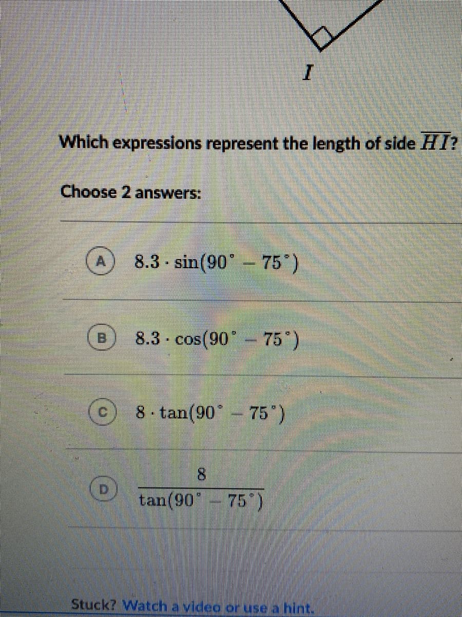 Which expressions represent the length of slde HI?
Choose 2 answers:
8.3 - sin(90- 75)
8.3 - cos(90°
75)
8 tan(90' - 75")
tan(90
75)
Stuck? Watch a video or use a hint.
