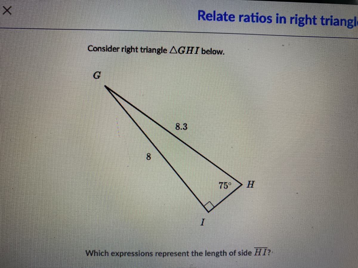 Relate ratios in right triangle
Consider right triangle AGHI below.
8.3
75°
H.
I.
Which expressions represent the length of side HI?
