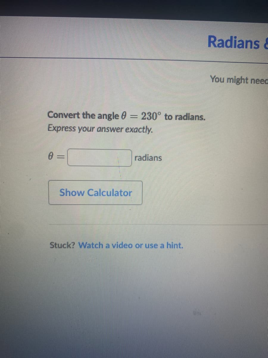 Radians &
You might neec
Convert the angle 0= 230° to radians.
Express your answer exactly.
radians
Show Calculator
Stuck? Watch a video or use a hint.
