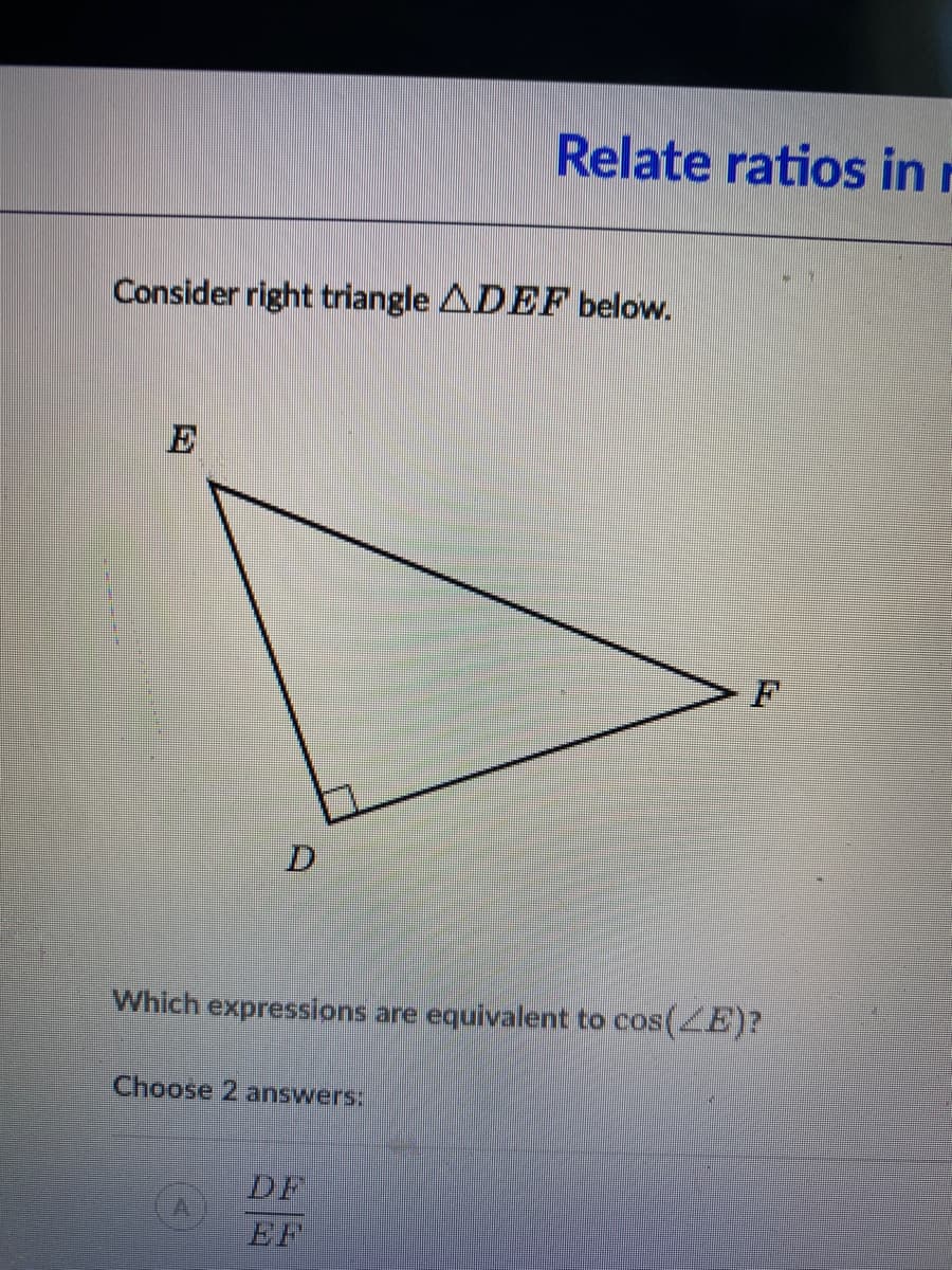 Relate ratios in r
Consider right triangle ADEF below.
E
Which expressions are equivalent to cos(E)?
Choose 2 answers:
DF
EF
