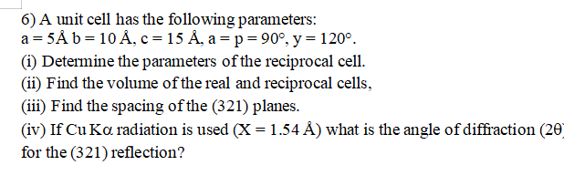 6) A unit cell has the following parameters:
a = 5Å b = 10 Å, c =15 Å, a = p = 90°, y = 120°.
(i) Determine the parameters of the reciprocal cell.
(ii) Find the volume of the real and reciprocal cells,
(iii) Find the spacing of the (321) planes.
(iv) If Cu Ka radiation is used (X = 1.54 Å) what is the angle of diffraction (20)
for the (321) reflection?
