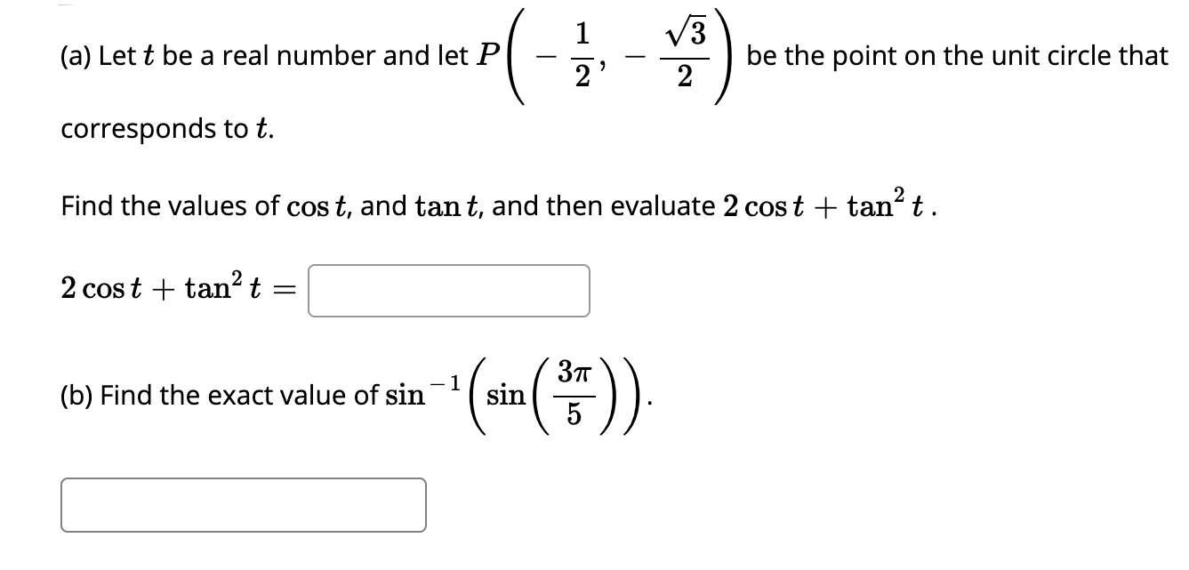 1
V3
(a) Let t be a real number and let P
be the point on the unit circle that
2
-
2'
corresponds to t.
Find the values of cos t, and tan t, and then evaluate 2 cost + tan t.
2 cos t + tan?t =
))
- 1
(b) Find the exact value of sin
sin
5
