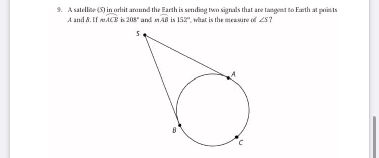 9. A satellite (S) in orbit around the Earth is sending two signals that are tangent to Earth at points
A and B. If MACB is 208° and mAB is 152°, what is the measure of ZS?
s.
B
