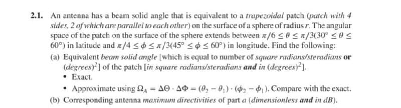 2.1. An antenna has a beam solid angle that is equivalent to a trapezoidal patch (patch with 4
sides, 2 of which are parallel to each other) on the surface of a sphere of radius r. The angular
space of the patch on the surface of the sphere extends between z/6 <0 <R/3(30° SS
60°) in latitude and n/4 <0 Sa/3(45° < o < 60°) in longitude. Find the following:
(a) Equivalent beam solid angle [which is equal to number of square radians/steradians or
(degrees)'] of the patch [in square radians/steradians and in (degrees ).
• Exact.
• Approximate using 24 = AO AO = (02 – 0,) (2-). Compare with the exact.
(b) Corresponding antenna maximum directivities of part a (dimensionless and in dB).

