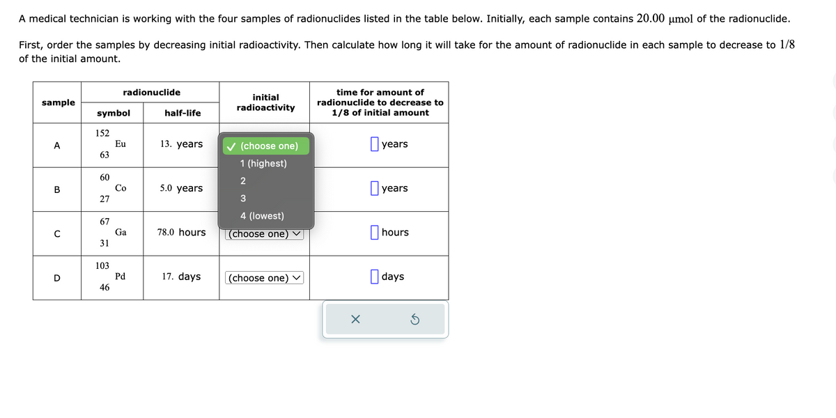 A medical technician is working with the four samples of radionuclides listed in the table below. Initially, each sample contains 20.00 μmol of the radionuclide.
First, order the samples by decreasing initial radioactivity. Then calculate how long it will take for the amount of radionuclide in each sample to decrease to 1/8
of the initial amount.
sample
A
B
C
D
symbol
152
63
60
27
67
31
103
radionuclide
46
Eu
Co
Ga
Pd
half-life
13. years
5.0 years
78.0 hours
17. days
initial
radioactivity
✓ (choose one)
1 (highest)
2
3
4 (lowest)
(choose one) ✓
(choose one) ✓
time for amount of
radionuclide to decrease to
1/8 of initial amount
×
years
years
hours
days
Ś